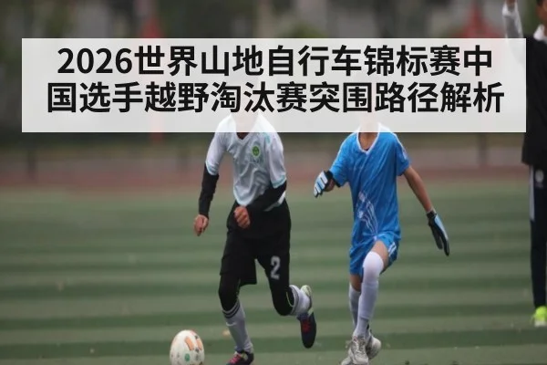 2026世界山地自行车锦标赛中国选手越野淘汰赛突围路径解析