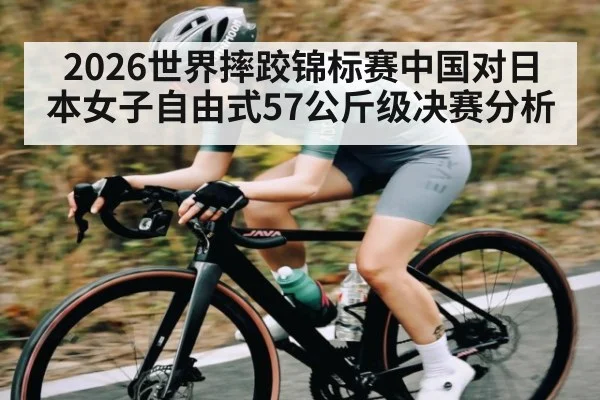 2026世界摔跤锦标赛中国对日本女子自由式57公斤级决赛分析