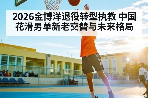 2026金博洋退役转型执教 中国花滑男单新老交替与未来格局
