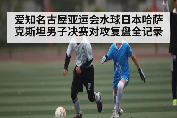 爱知名古屋亚运会水球日本哈萨克斯坦男子决赛对攻复盘全记录