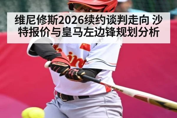 维尼修斯2026续约谈判走向 沙特报价与皇马左边锋规划分析